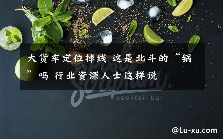 大货车定位掉线 这是北斗的“锅”吗 行业资深人士这样说