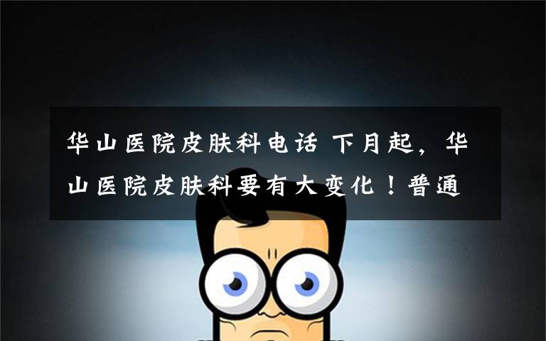 华山医院皮肤科电话 下月起,华山医院皮肤科要有大变化!普通门诊取消现场挂号?