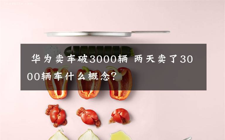 华为卖车破3000辆 两天卖了3000辆车什么概念?