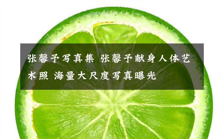 张馨予写真集 张馨予献身人体艺术照 海量大尺度写真曝光