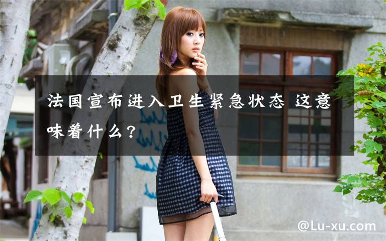 法国宣布进入卫生紧急状态 这意味着什么?