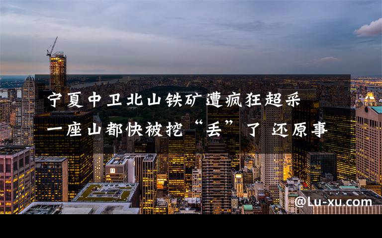 宁夏中卫北山铁矿遭疯狂超采  一座山都快被挖“丢”了 还原事发经过及背后真相!