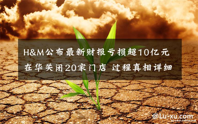 H&M公布最新财报亏损超10亿元 在华关闭20家门店 过程真相详细揭秘!