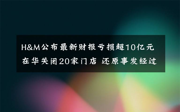 H&M公布最新财报亏损超10亿元 在华关闭20家门店 还原事发经过及背后原因!
