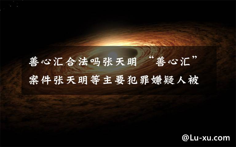 善心汇合法吗张天明 “善心汇”案件张天明等主要犯罪嫌疑人被依法执行逮捕