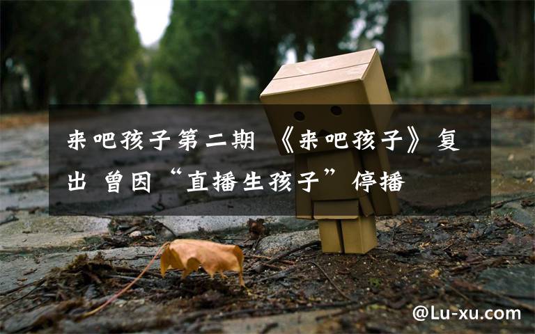 来吧孩子第二期 《来吧孩子》复出 曾因“直播生孩子”停播