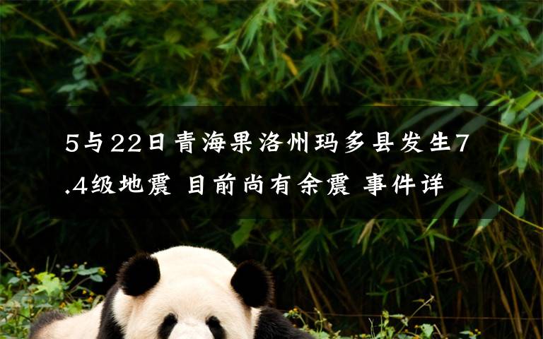 5与22日青海果洛州玛多县发生7.4级地震 目前尚有余震 事件详情始末介绍！