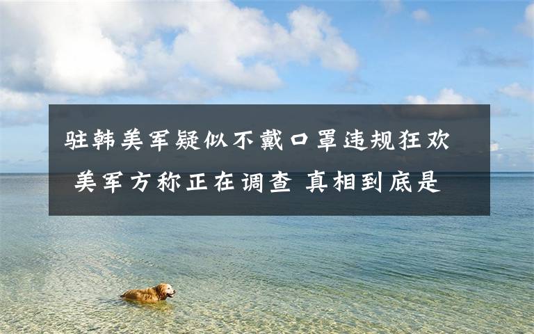 驻韩美军疑似不戴口罩违规狂欢 美军方称正在调查 真相到底是怎样的？