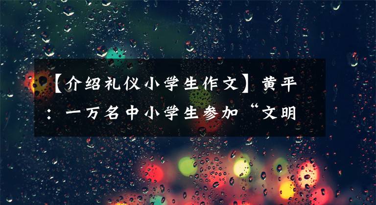 【介绍礼仪小学生作文】黄平:一万名中小学生参加“文明礼仪,和我一起成长”征文比赛,推进全州余波大会