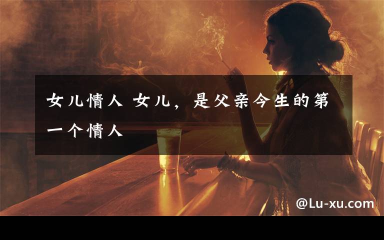 女儿情人 女儿,是父亲今生的第一个情人
