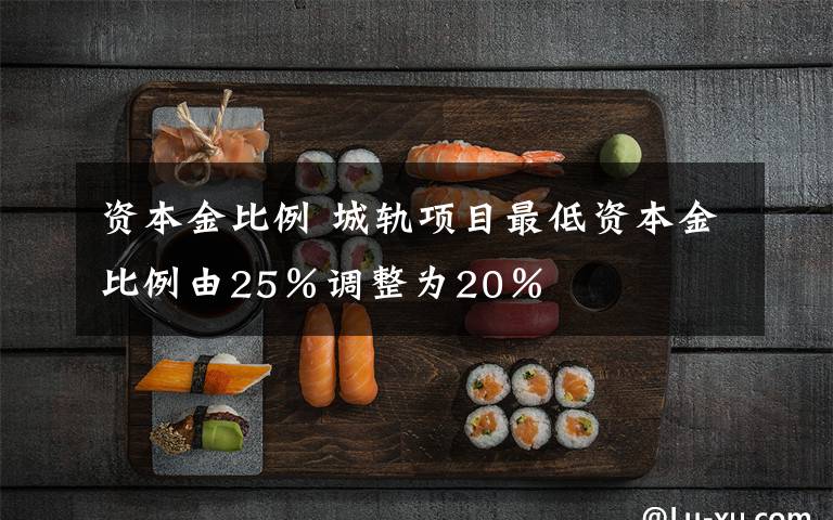 资本金比例 城轨项目最低资本金比例由25%调整为20%