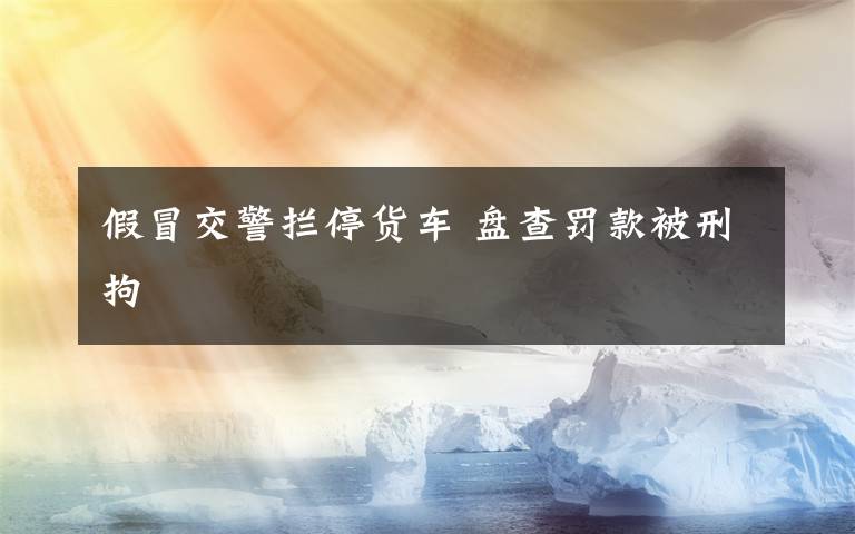 假冒交警拦停货车 盘查罚款被刑拘