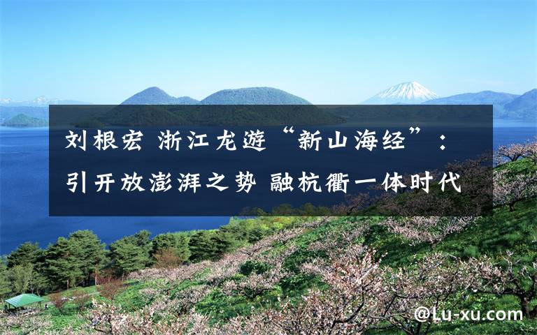 刘根宏 浙江龙游“新山海经”:引开放澎湃之势 融杭衢一体时代