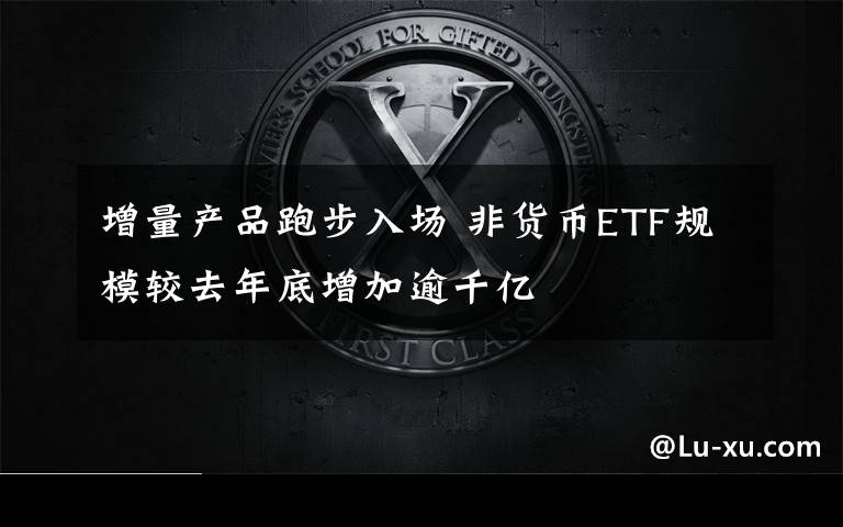 增量产品跑步入场 非货币ETF规模较去年底增加逾千亿
