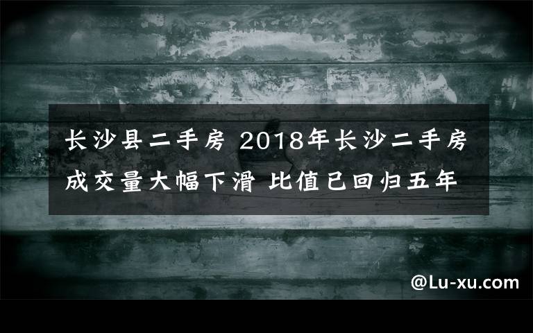 长沙县二手房 2018年长沙二手房成交量大幅下滑 比值已回归五年前的水平