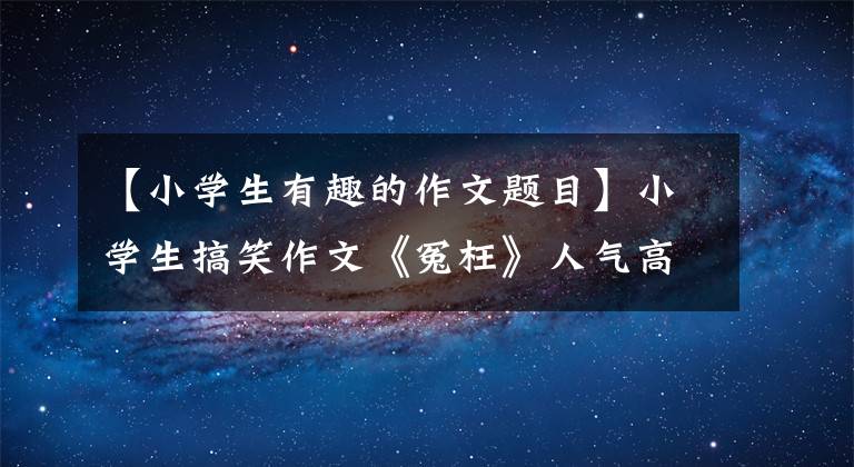 【小学生有趣的作文题目】小学生搞笑作文《冤枉》人气高,内容幽默,被网友调侃。幸好委屈了
