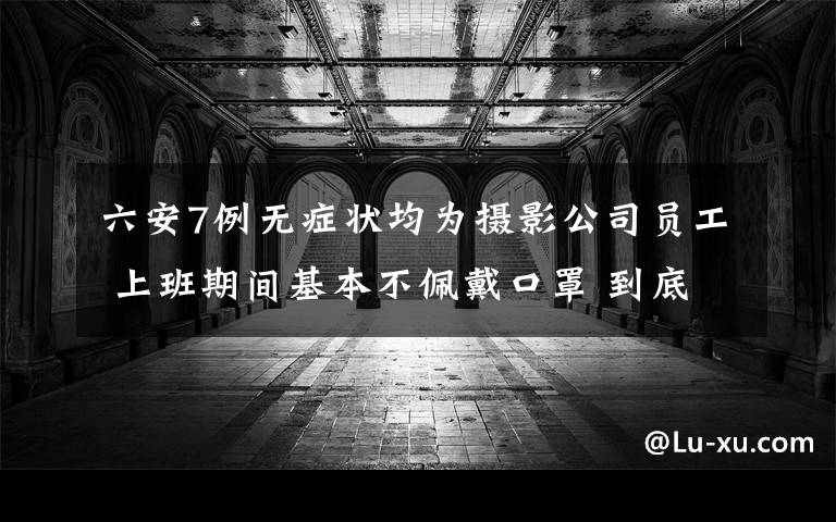 六安7例无症状均为摄影公司员工 上班期间基本不佩戴口罩 到底是什么状况？