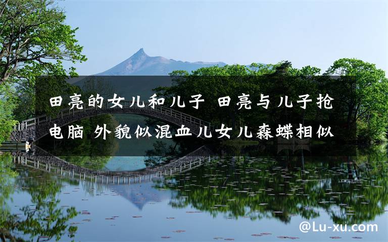 田亮的女儿和儿子 田亮与儿子抢电脑 外貌似混血儿女儿森蝶相似度90%
