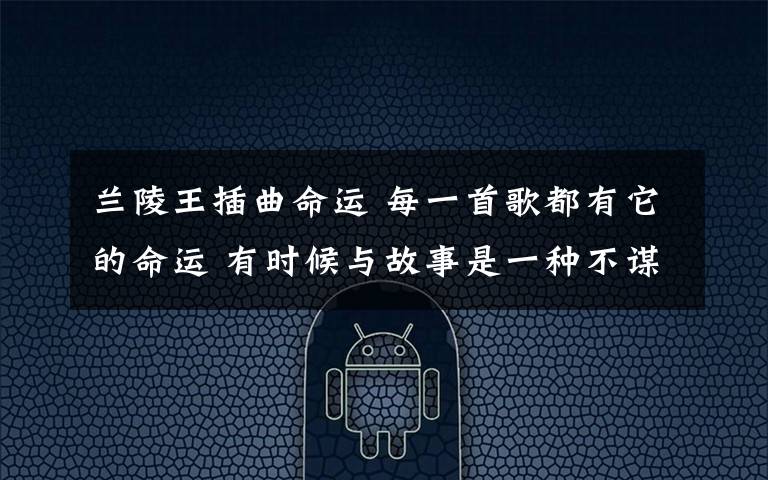 兰陵王插曲命运 每一首歌都有它的命运 有时候与故事是一种不谋而合