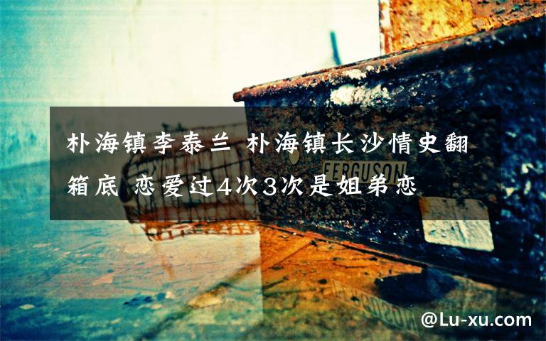 朴海镇李泰兰 朴海镇长沙情史翻箱底 恋爱过4次3次是姐弟恋