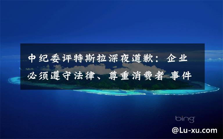 中纪委评特斯拉深夜道歉:企业必须遵守法律、尊重消费者 事件详情始末介绍!