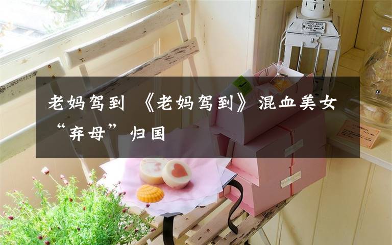 老妈驾到 《老妈驾到》混血美女“弃母”归国