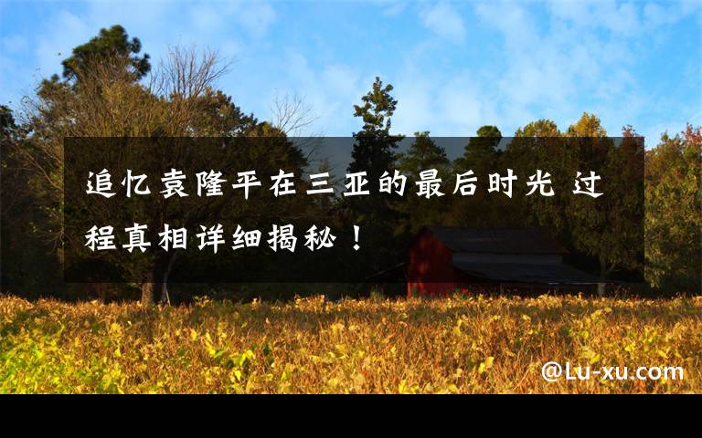 追忆袁隆平在三亚的最后时光 过程真相详细揭秘！