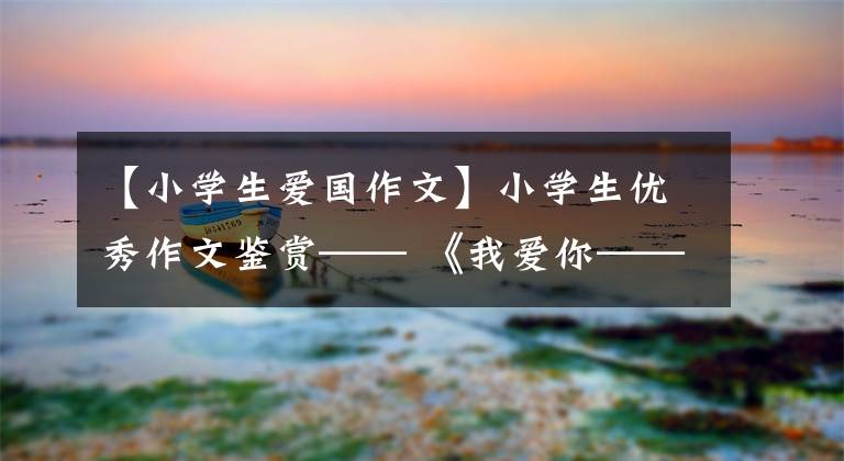 【小学生爱国作文】小学生优秀作文鉴赏—— 《我爱你——祖国》