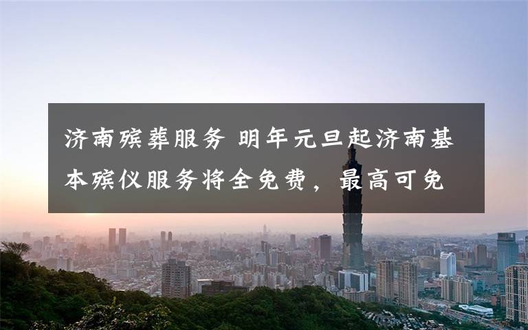 济南殡葬服务 明年元旦起济南基本殡仪服务将全免费,最高可免1300元