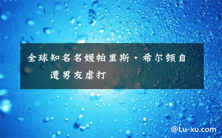 全球知名名媛帕里斯·希尔顿自曝遭男友虐打