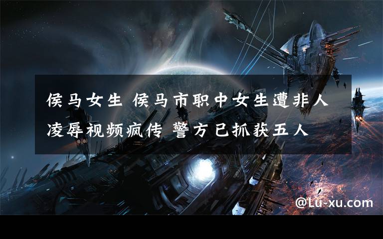 侯马女生 侯马市职中女生遭非人凌辱视频疯传 警方已抓获五人