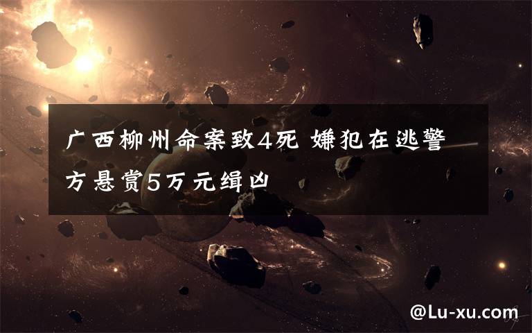 广西柳州命案致4死 嫌犯在逃警方悬赏5万元缉凶