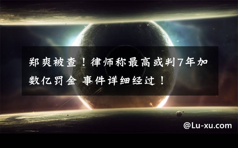 郑爽被查!律师称最高或判7年加数亿罚金 事件详细经过!