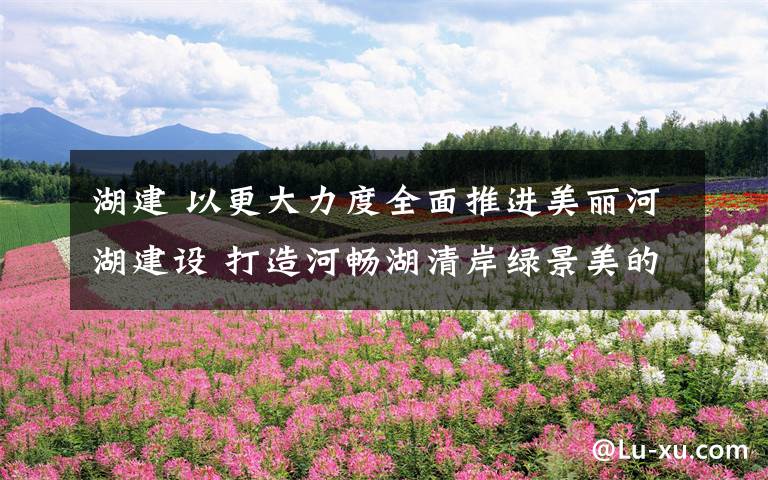 湖建 以更大力度全面推进美丽河湖建设 打造河畅湖清岸绿景美的河湖环境