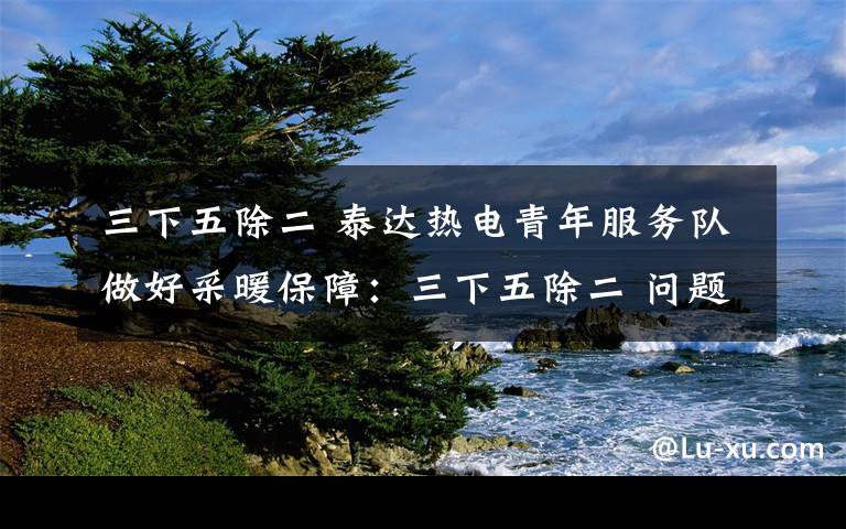 三下五除二 泰达热电青年服务队做好采暖保障：三下五除二 问题解决了