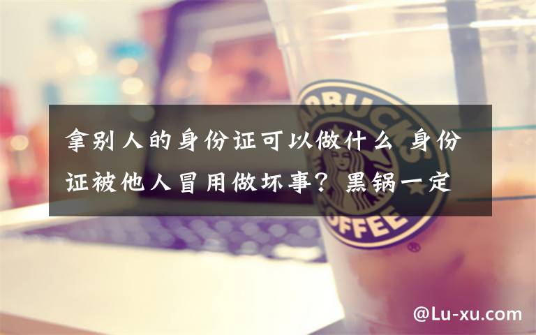 拿别人的身份证可以做什么 身份证被他人冒用做坏事？黑锅一定得自己背吗?这招很管用!