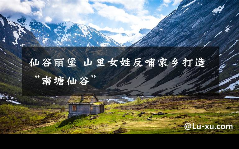 仙谷丽堡 山里女娃反哺家乡打造“南塘仙谷”