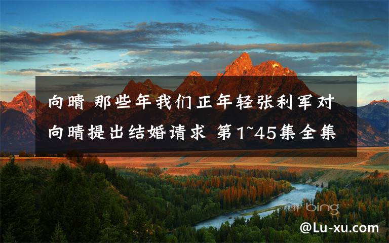 向晴 那些年我们正年轻张利军对向晴提出结婚请求 第1~45集全集分集剧情