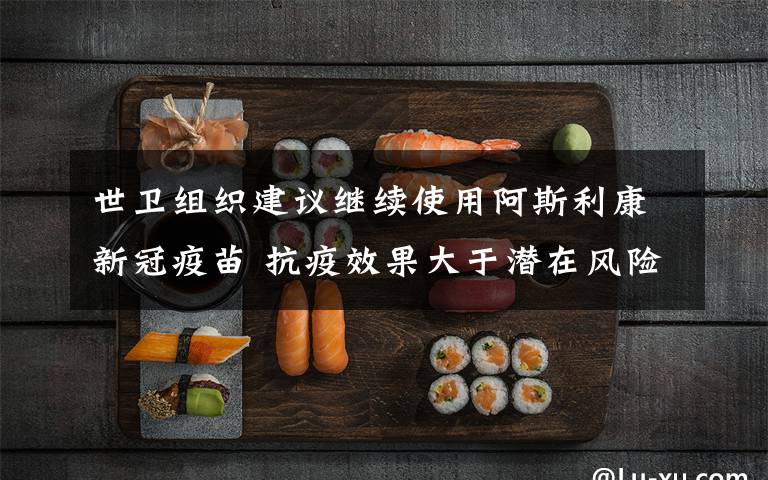 世卫组织建议继续使用阿斯利康新冠疫苗 抗疫效果大于潜在风险 事情经过真相揭秘!