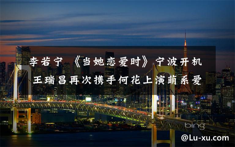李若宁 《当她恋爱时》宁波开机 王瑞昌再次携手何花上演萌系爱情