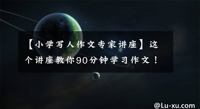【小学写人作文专家讲座】这个讲座教你90分钟学习作文！洛阳的语文老师都来听了