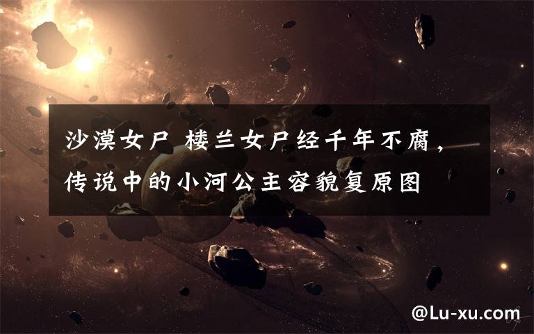 沙漠女尸 楼兰女尸经千年不腐,传说中的小河公主容貌复原图