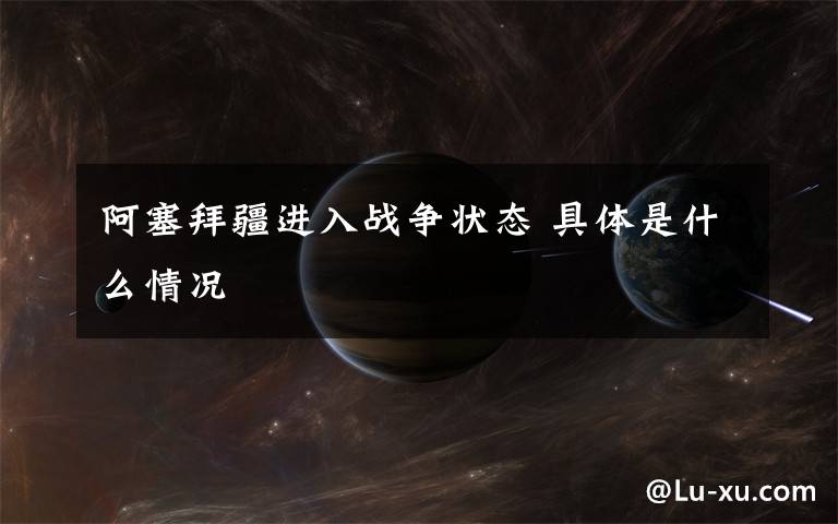 阿塞拜疆进入战争状态 具体是什么情况