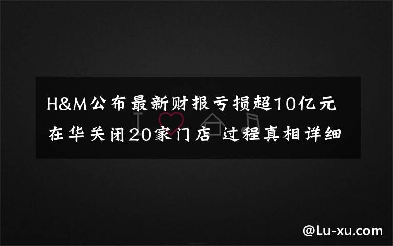H&M公布最新财报亏损超10亿元 在华关闭20家门店 过程真相详细揭秘!