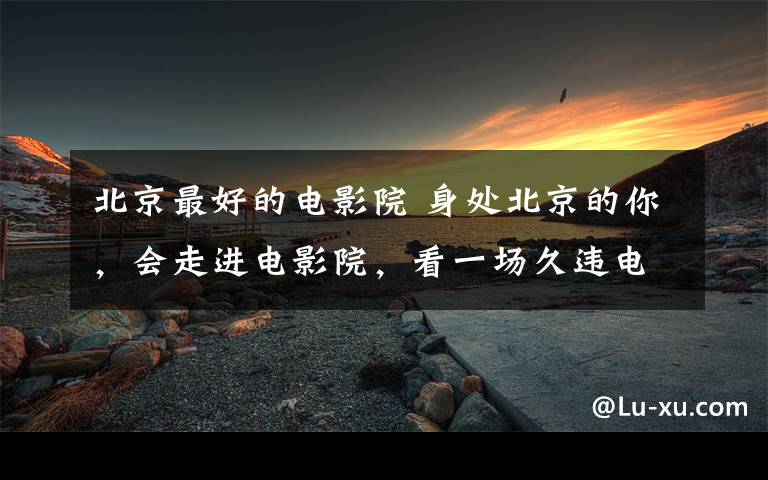 北京最好的电影院 身处北京的你,会走进电影院,看一场久违电影吗