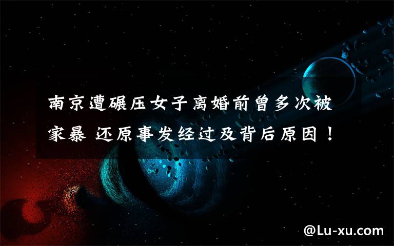 南京遭碾压女子离婚前曾多次被家暴 还原事发经过及背后原因！