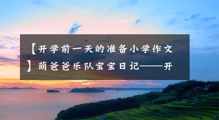 【开学前一天的准备小学作文】萌爸爸乐队宝宝日记——开学前准备. 2021 10 07
