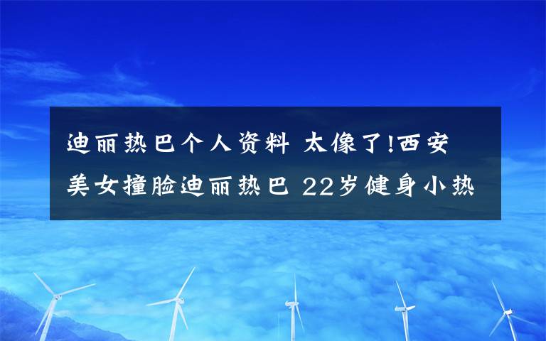 迪丽热巴个人资料 太像了!西安美女撞脸迪丽热巴 22岁健身小热巴个人资料曝光