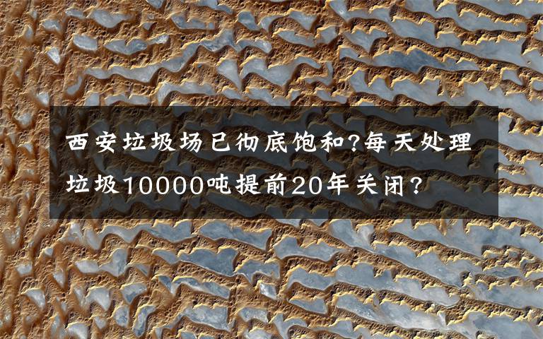 西安垃圾场已彻底饱和?每天处理垃圾10000吨提前20年关闭?