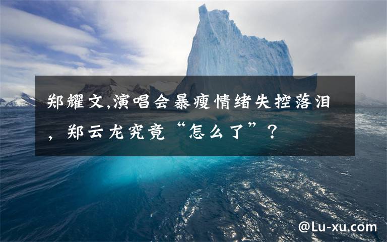 郑耀文,演唱会暴瘦情绪失控落泪,郑云龙究竟“怎么了”?